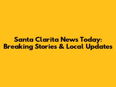 Santa Clarita News Today: Breaking Stories & Local Updates