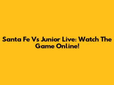 Santa Fe Vs Junior Live: Watch The Game Online!