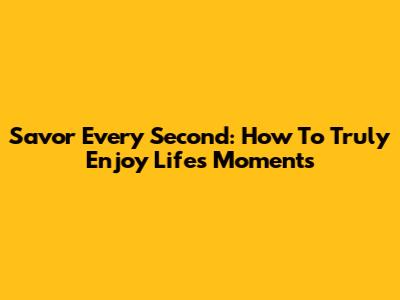 Savor Every Second: How To Truly Enjoy Life's Moments