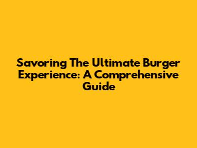 Savoring The Ultimate Burger Experience: A Comprehensive Guide