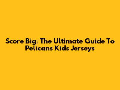 Score Big: The Ultimate Guide To Pelicans Kids' Jerseys