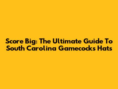 Score Big: The Ultimate Guide To South Carolina Gamecocks Hats
