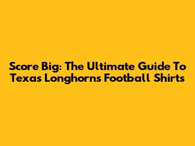Score Big: The Ultimate Guide To Texas Longhorns Football Shirts