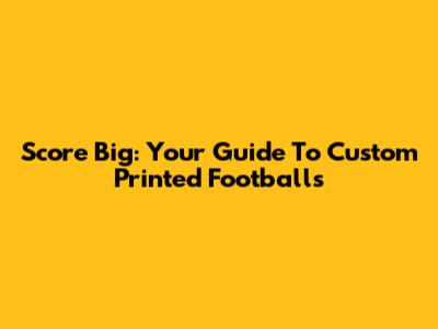 Score Big: Your Guide To Custom Printed Footballs