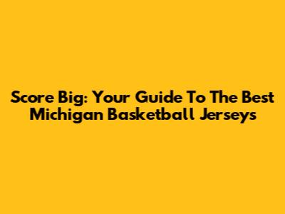 Score Big: Your Guide To The Best Michigan Basketball Jerseys