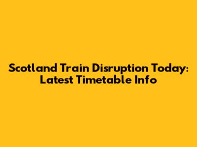 Scotland Train Disruption Today: Latest Timetable Info