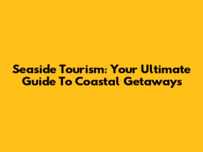 Seaside Tourism: Your Ultimate Guide To Coastal Getaways