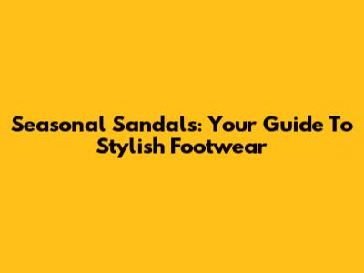 Seasonal Sandals: Your Guide To Stylish Footwear