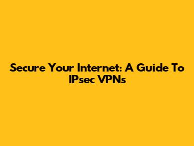 Secure Your Internet: A Guide To IPsec VPNs