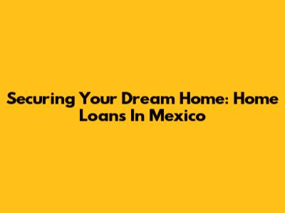 Securing Your Dream Home: Home Loans In Mexico