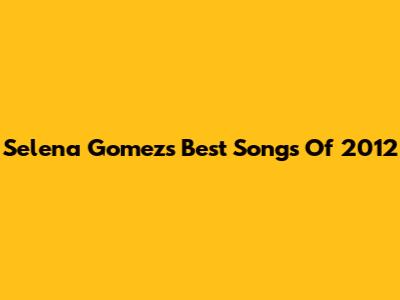 Selena Gomez's Best Songs Of 2012