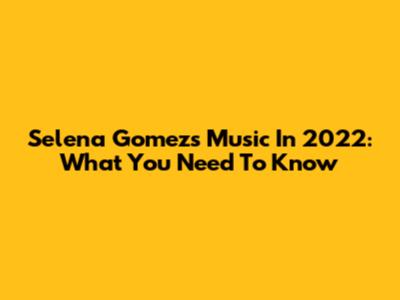 Selena Gomez's Music In 2022: What You Need To Know