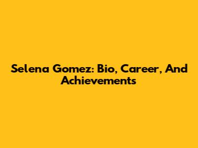 Selena Gomez: Bio, Career, And Achievements