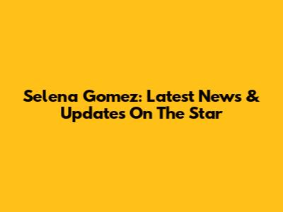 Selena Gomez: Latest News & Updates On The Star