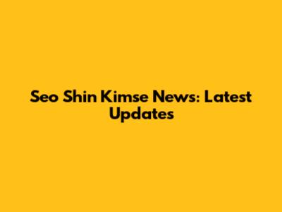 Seo Shin Kimse News: Latest Updates