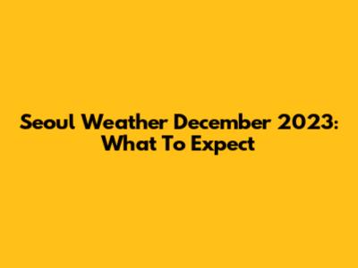 Seoul Weather December 2023: What To Expect