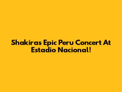 Shakira's Epic Peru Concert At Estadio Nacional!