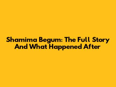 Shamima Begum: The Full Story And What Happened After