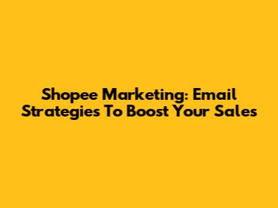Shopee Marketing: Email Strategies To Boost Your Sales