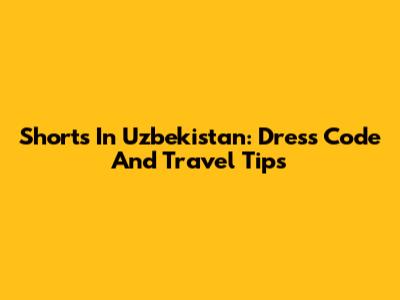 Shorts In Uzbekistan: Dress Code And Travel Tips
