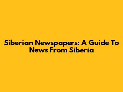 Siberian Newspapers: A Guide To News From Siberia