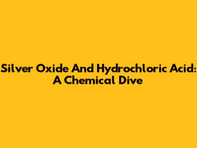 Silver Oxide And Hydrochloric Acid: A Chemical Dive