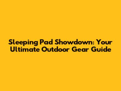 Sleeping Pad Showdown: Your Ultimate Outdoor Gear Guide