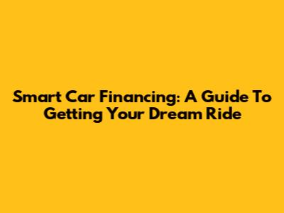 Smart Car Financing: A Guide To Getting Your Dream Ride