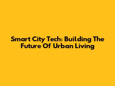 Smart City Tech: Building The Future Of Urban Living
