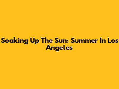 Soaking Up The Sun: Summer In Los Angeles