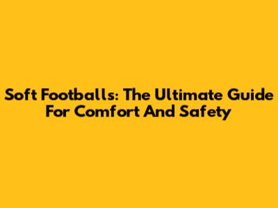 Soft Footballs: The Ultimate Guide For Comfort And Safety
