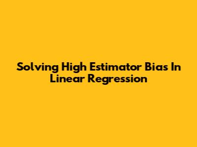 Solving High Estimator Bias In Linear Regression