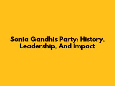 Sonia Gandhi's Party: History, Leadership, And Impact