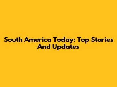 South America Today: Top Stories And Updates