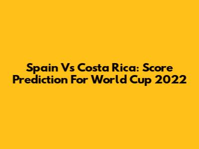 Spain Vs Costa Rica: Score Prediction For World Cup 2022