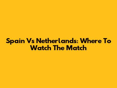 Spain Vs Netherlands: Where To Watch The Match