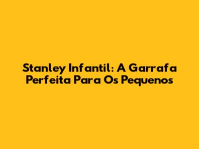 Stanley Infantil: A Garrafa Perfeita Para Os Pequenos