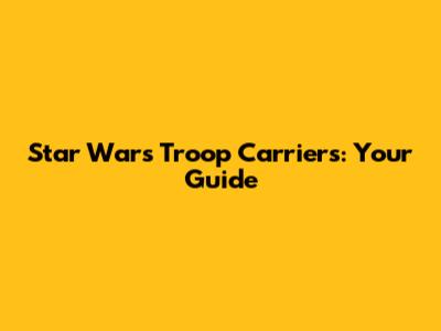 Star Wars Troop Carriers: Your Guide