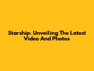 Starship: Unveiling The Latest Video And Photos