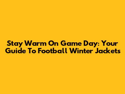 Stay Warm On Game Day: Your Guide To Football Winter Jackets