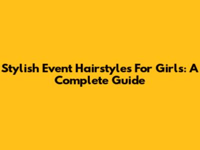 Stylish Event Hairstyles For Girls: A Complete Guide