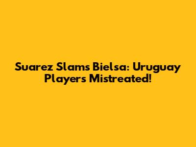 Suarez Slams Bielsa: Uruguay Players Mistreated!