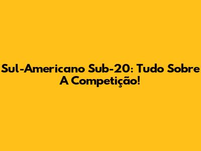 Sul-Americano Sub-20: Tudo Sobre A Competição!