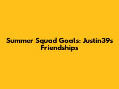 Summer Squad Goals: Justin39's Friendships