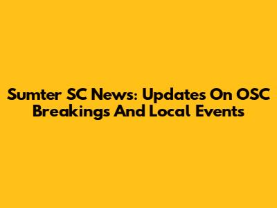 Sumter SC News: Updates On OSC Breakings And Local Events