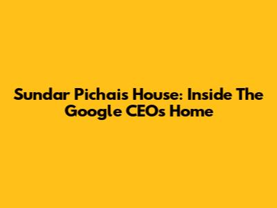 Sundar Pichai's House: Inside The Google CEO's Home