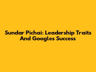 Sundar Pichai: Leadership Traits And Google's Success