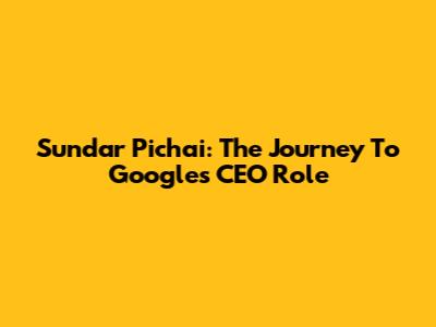 Sundar Pichai: The Journey To Google's CEO Role