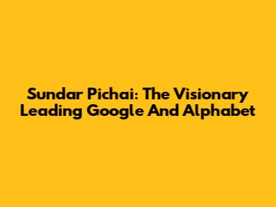 Sundar Pichai: The Visionary Leading Google And Alphabet
