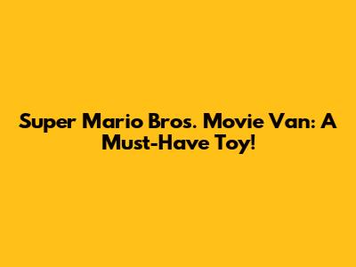 Super Mario Bros. Movie Van: A Must-Have Toy!